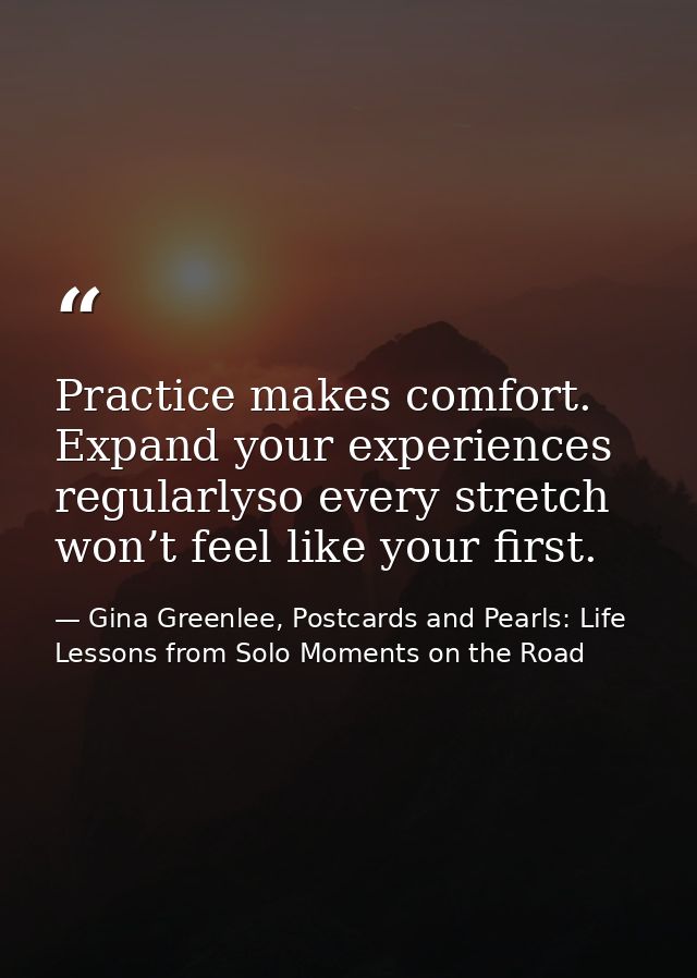 Practice makes comfort. Expand your experiences regularlyso every stretch won’t feel like your first. — Gina Greenlee, Postcards and Pearls: Life Lessons from Solo Moments on the Road