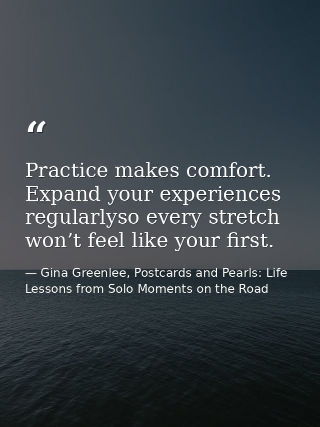 Practice makes comfort. Expand your experiences regularlyso every stretch won’t feel like your first. — Gina Greenlee, Postcards and Pearls: Life Lessons from Solo Moments on the Road
