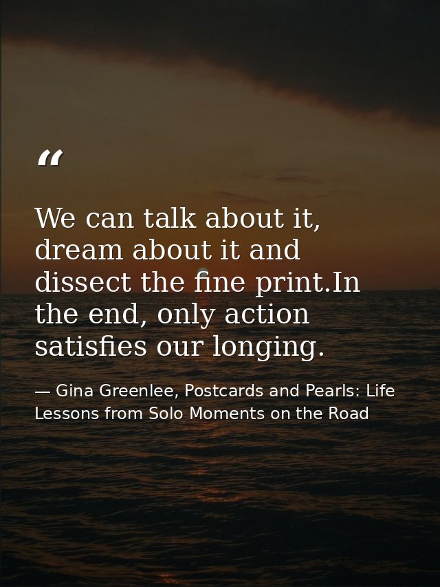 We can talk about it, dream about it and dissect the fine print.In the end, only action satisfies our longing. — Gina Greenlee, Postcards and Pearls: Life Lessons from Solo Moments on the Road