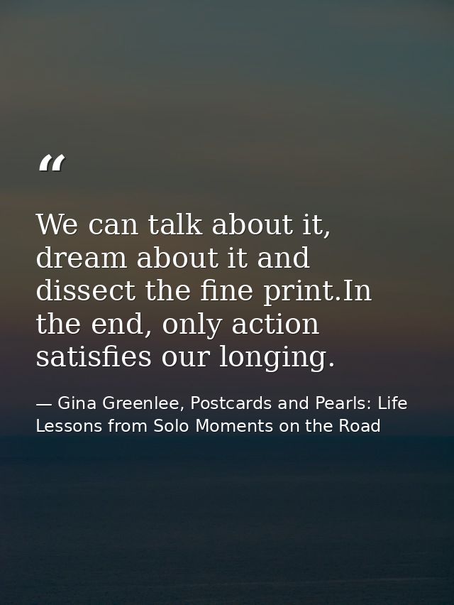 We can talk about it, dream about it and dissect the fine print.In the end, only action satisfies our longing. — Gina Greenlee, Postcards and Pearls: Life Lessons from Solo Moments on the Road