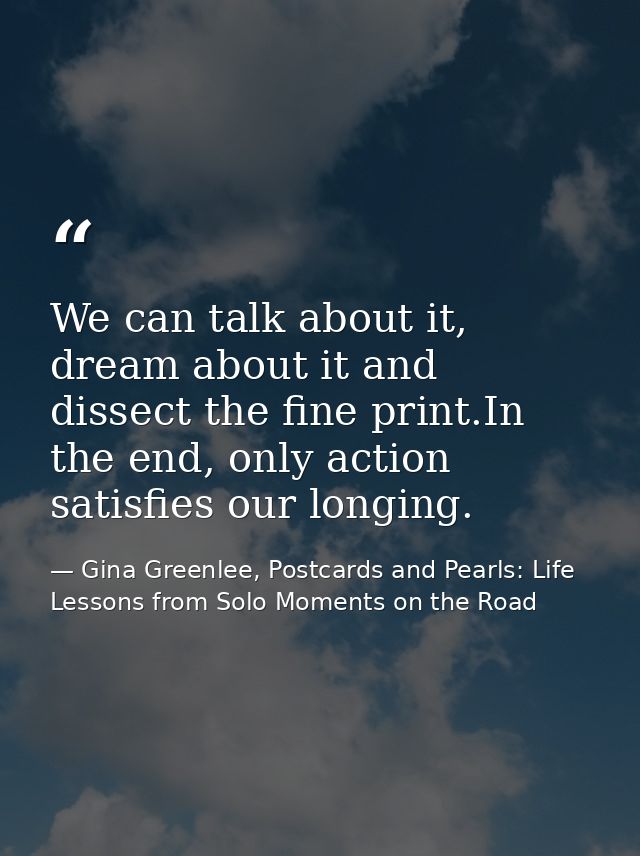 We can talk about it, dream about it and dissect the fine print.In the end, only action satisfies our longing. — Gina Greenlee, Postcards and Pearls: Life Lessons from Solo Moments on the Road