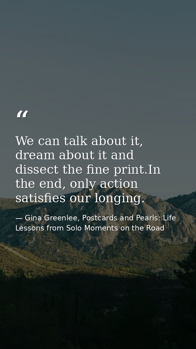 We can talk about it, dream about it and dissect the fine print.In the end, only action satisfies our longing. — Gina Greenlee, Postcards and Pearls: Life Lessons from Solo Moments on the Road