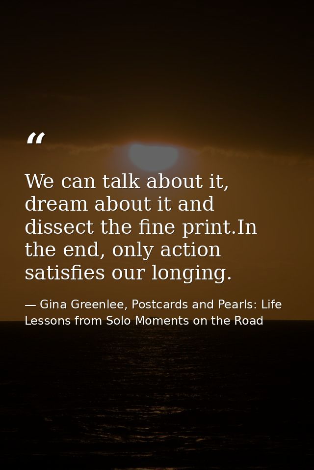 We can talk about it, dream about it and dissect the fine print.In the end, only action satisfies our longing. — Gina Greenlee, Postcards and Pearls: Life Lessons from Solo Moments on the Road