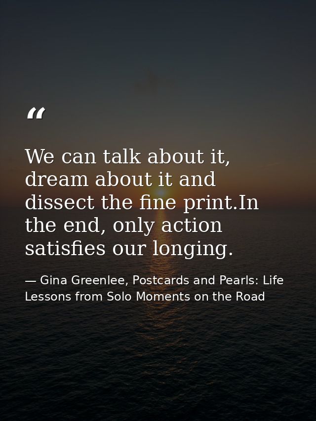 We can talk about it, dream about it and dissect the fine print.In the end, only action satisfies our longing. — Gina Greenlee, Postcards and Pearls: Life Lessons from Solo Moments on the Road