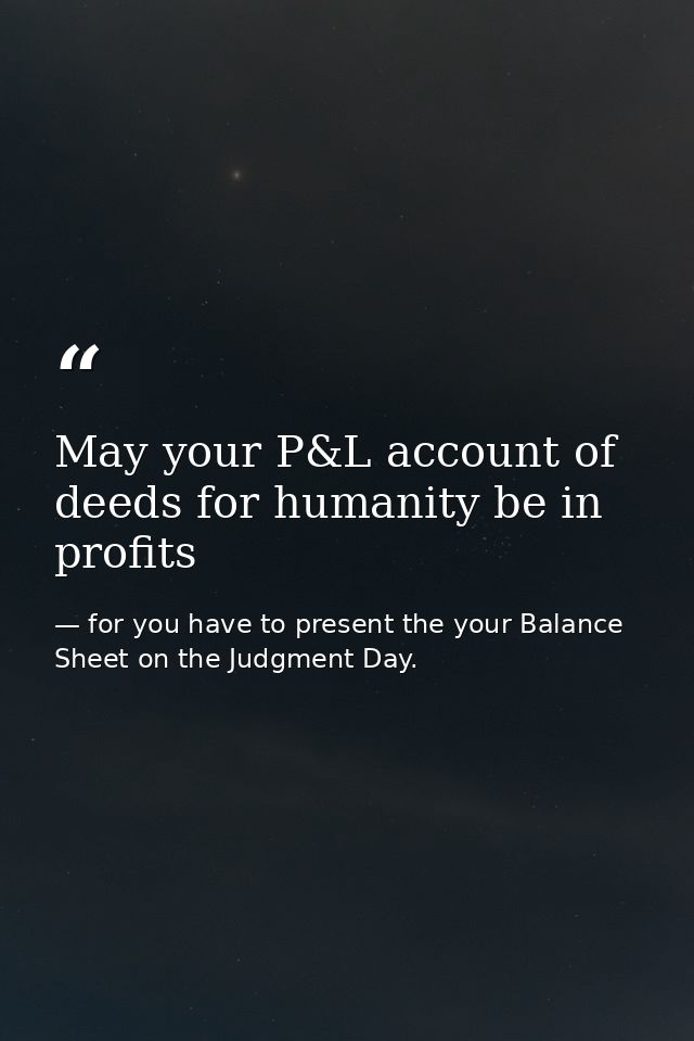 May your P&L account of deeds for humanity be in profits — for you have to present the your Balance Sheet on the Judgment Day.