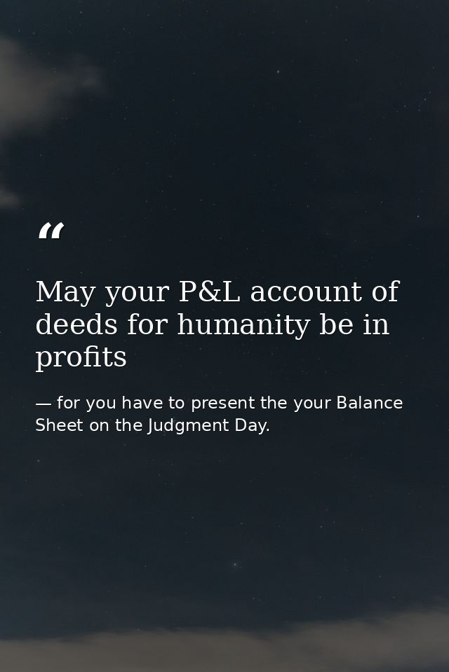 May your P&L account of deeds for humanity be in profits — for you have to present the your Balance Sheet on the Judgment Day.