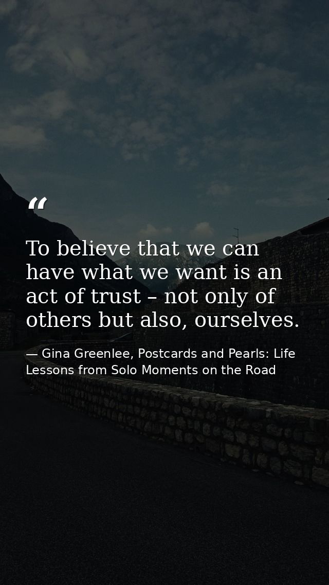 To believe that we can have what we want is an act of trust – not only of others but also, ourselves. — Gina Greenlee, Postcards and Pearls: Life Lessons from Solo Moments on the Road