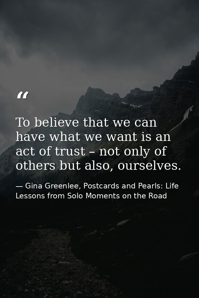 To believe that we can have what we want is an act of trust – not only of others but also, ourselves. — Gina Greenlee, Postcards and Pearls: Life Lessons from Solo Moments on the Road