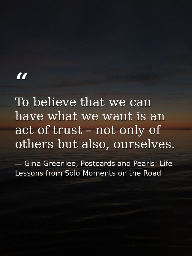 To believe that we can have what we want is an act of trust – not only of others but also, ourselves. — Gina Greenlee, Postcards and Pearls: Life Lessons from Solo Moments on the Road