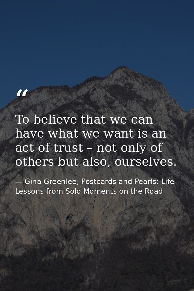 To believe that we can have what we want is an act of trust – not only of others but also, ourselves. — Gina Greenlee, Postcards and Pearls: Life Lessons from Solo Moments on the Road