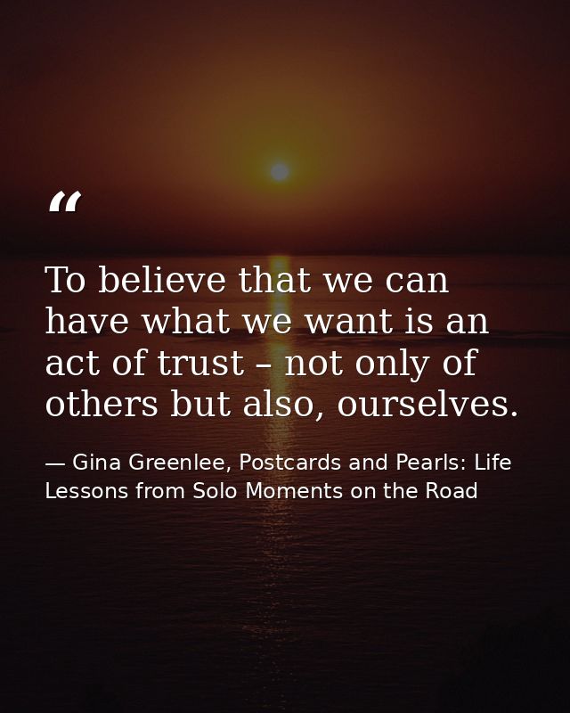 To believe that we can have what we want is an act of trust – not only of others but also, ourselves. — Gina Greenlee, Postcards and Pearls: Life Lessons from Solo Moments on the Road
