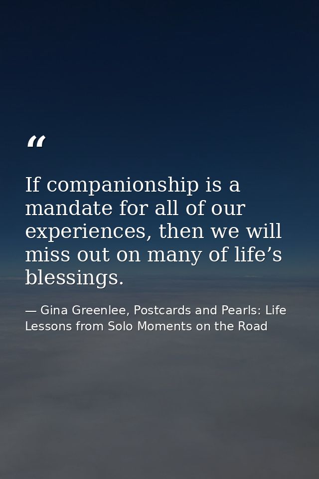 If companionship is a mandate for all of our experiences, then we will miss out on many of life’s blessings. — Gina Greenlee, Postcards and Pearls: Life Lessons from Solo Moments on the Road