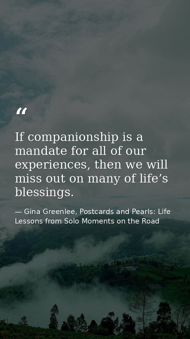 If companionship is a mandate for all of our experiences, then we will miss out on many of life’s blessings. — Gina Greenlee, Postcards and Pearls: Life Lessons from Solo Moments on the Road