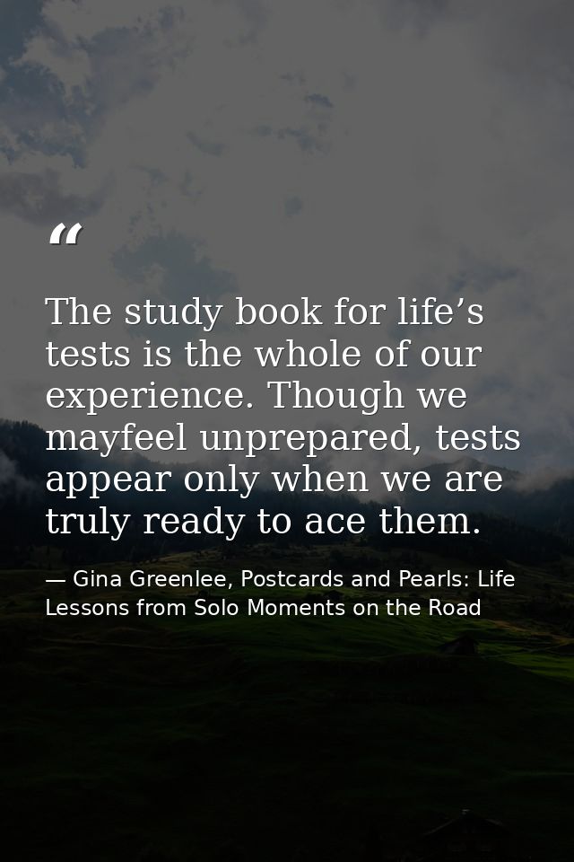 The study book for life’s tests is the whole of our experience. Though we mayfeel unprepared, tests appear only when we  — Gina Greenlee, Postcards and Pearls: Life Lessons from Solo Moments on the Road
