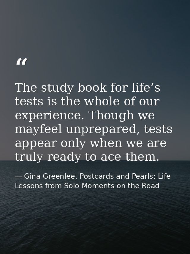 The study book for life’s tests is the whole of our experience. Though we mayfeel unprepared, tests appear only when we  — Gina Greenlee, Postcards and Pearls: Life Lessons from Solo Moments on the Road