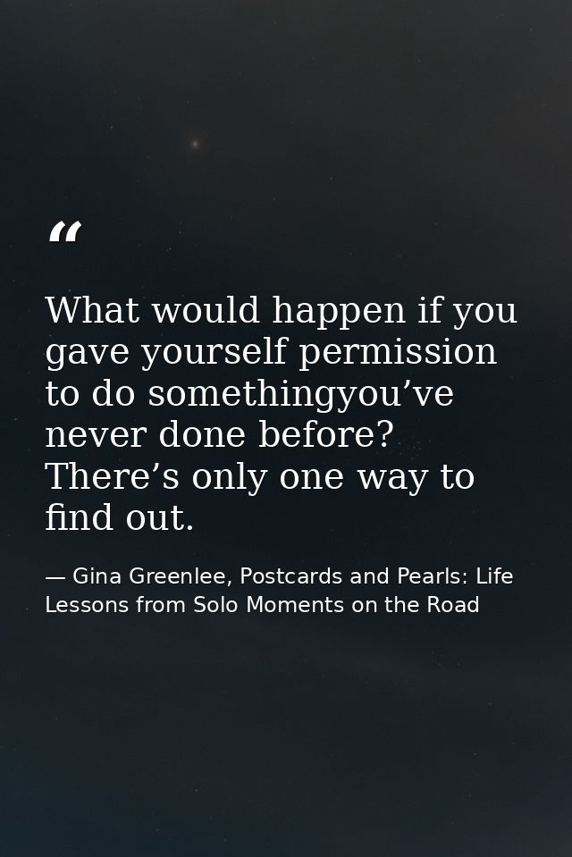 What would happen if you gave yourself permission to do somethingyou’ve never done before? There’s only one way to find  — Gina Greenlee, Postcards and Pearls: Life Lessons from Solo Moments on the Road