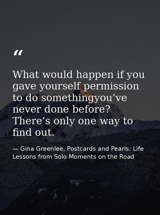 What would happen if you gave yourself permission to do somethingyou’ve never done before? There’s only one way to find  — Gina Greenlee, Postcards and Pearls: Life Lessons from Solo Moments on the Road
