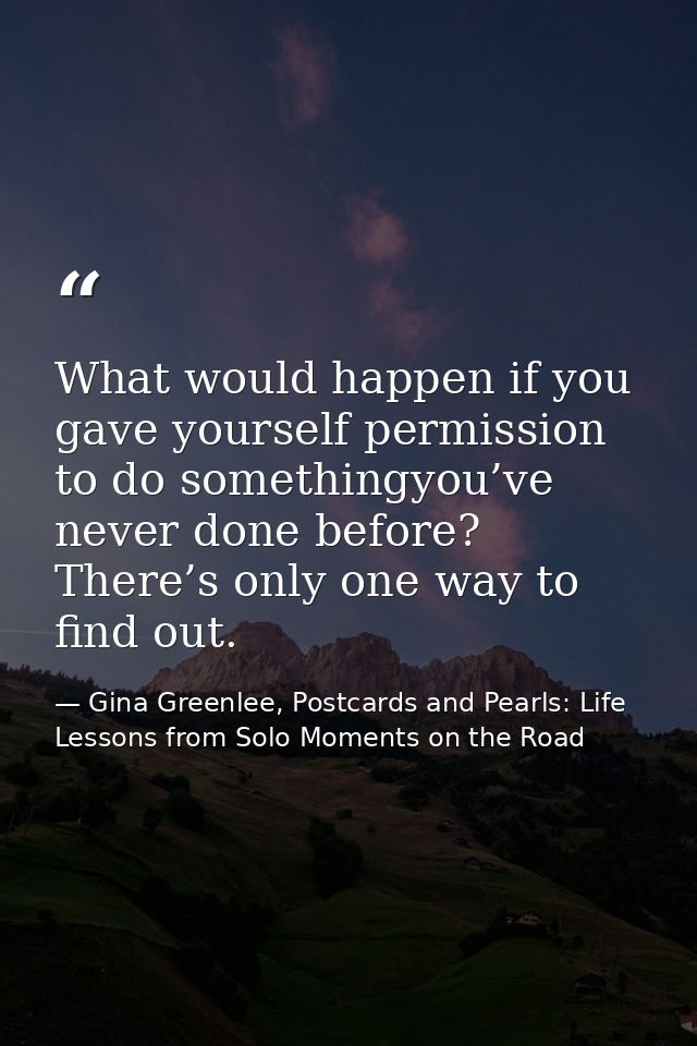 What would happen if you gave yourself permission to do somethingyou’ve never done before? There’s only one way to find  — Gina Greenlee, Postcards and Pearls: Life Lessons from Solo Moments on the Road