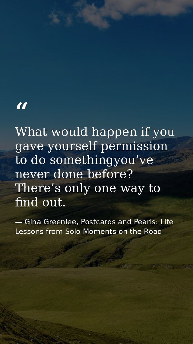 What would happen if you gave yourself permission to do somethingyou’ve never done before? There’s only one way to find  — Gina Greenlee, Postcards and Pearls: Life Lessons from Solo Moments on the Road