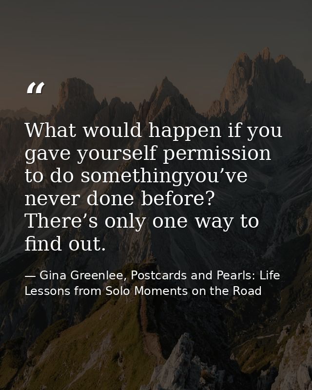 What would happen if you gave yourself permission to do somethingyou’ve never done before? There’s only one way to find  — Gina Greenlee, Postcards and Pearls: Life Lessons from Solo Moments on the Road