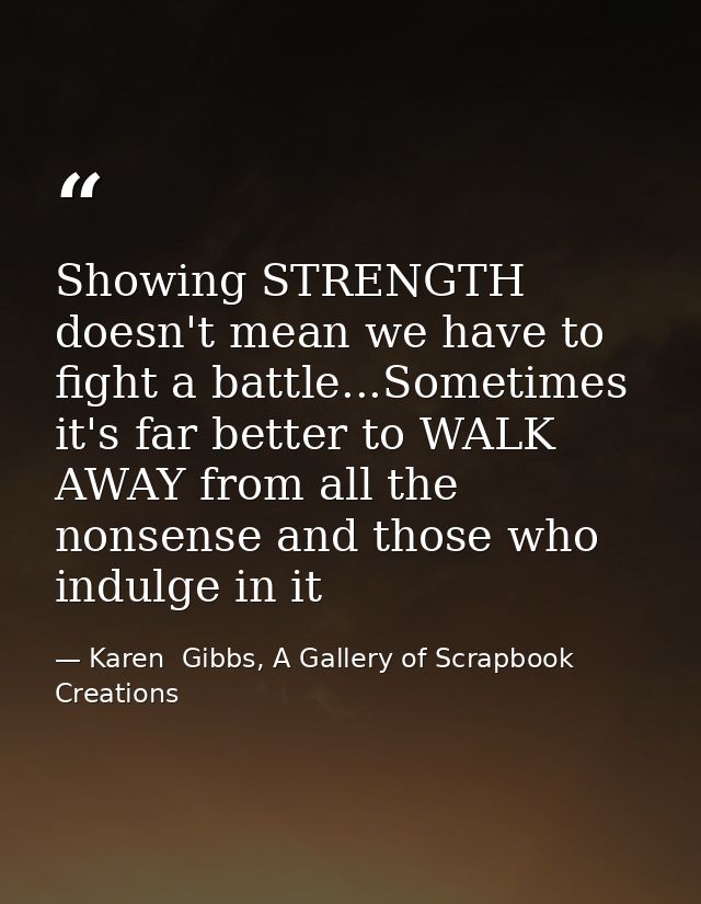 Showing STRENGTH doesn't mean we have to fight a battle...Sometimes it's far better to WALK AWAY from all the nonsense a — Karen  Gibbs, A Gallery of Scrapbook Creations