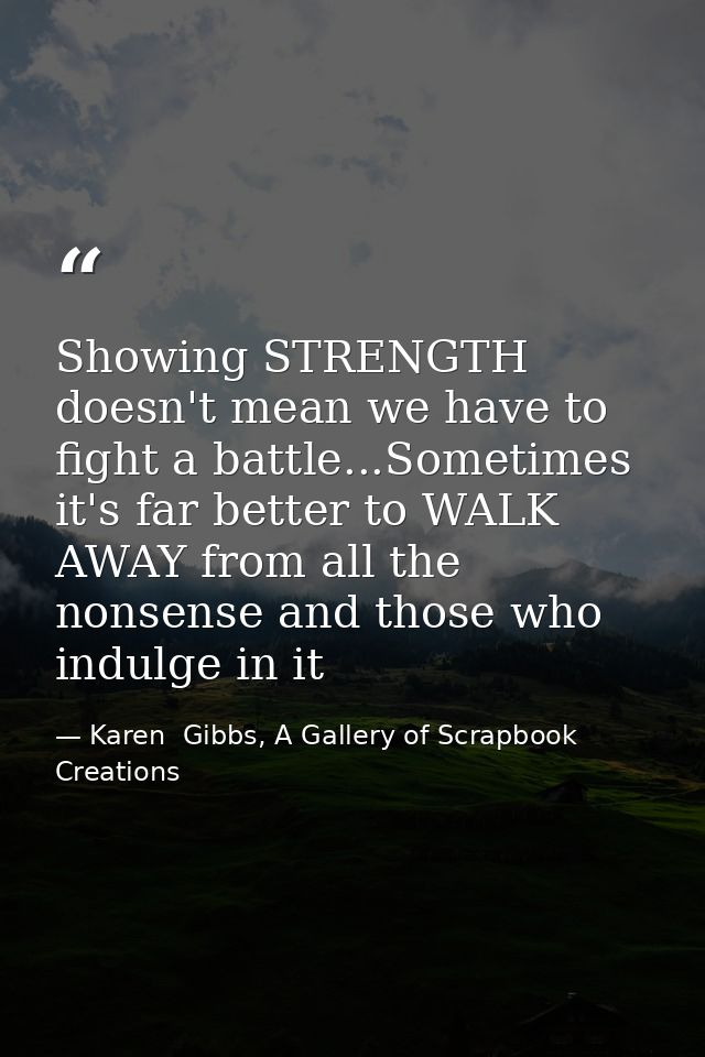 Showing STRENGTH doesn't mean we have to fight a battle...Sometimes it's far better to WALK AWAY from all the nonsense a — Karen  Gibbs, A Gallery of Scrapbook Creations