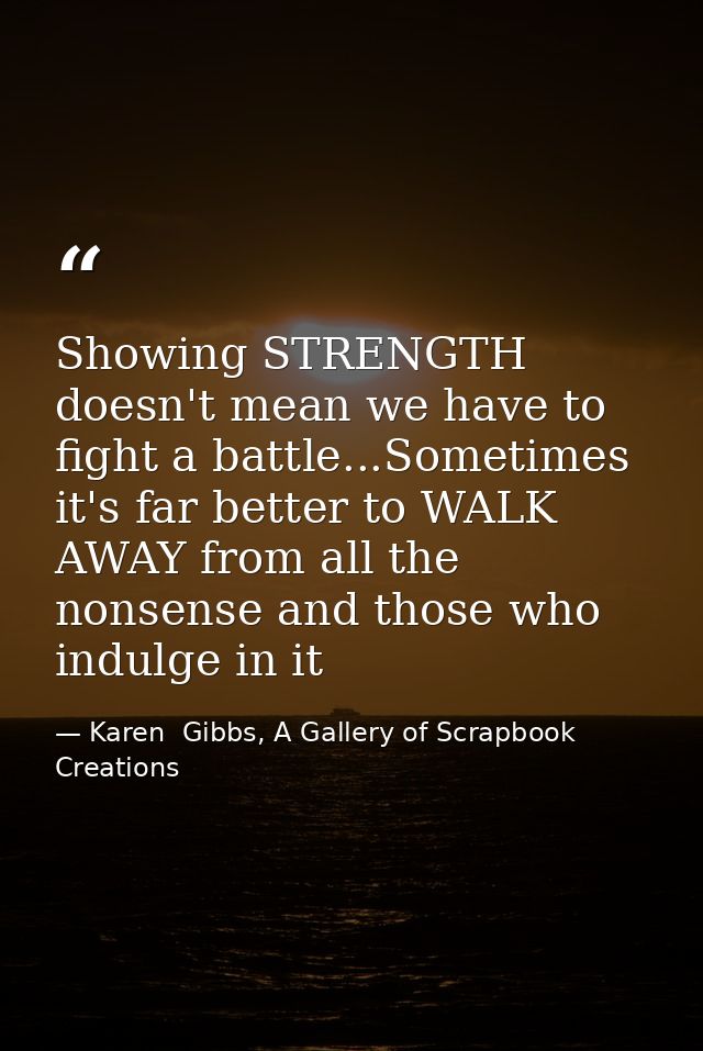 Showing STRENGTH doesn't mean we have to fight a battle...Sometimes it's far better to WALK AWAY from all the nonsense a — Karen  Gibbs, A Gallery of Scrapbook Creations