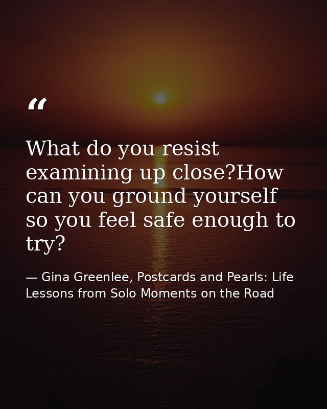 What do you resist examining up close?How can you ground yourself so you feel safe enough to try? — Gina Greenlee, Postcards and Pearls: Life Lessons from Solo Moments on the Road