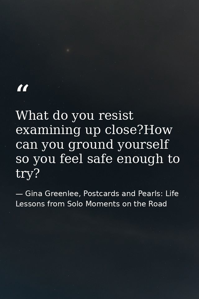 What do you resist examining up close?How can you ground yourself so you feel safe enough to try? — Gina Greenlee, Postcards and Pearls: Life Lessons from Solo Moments on the Road