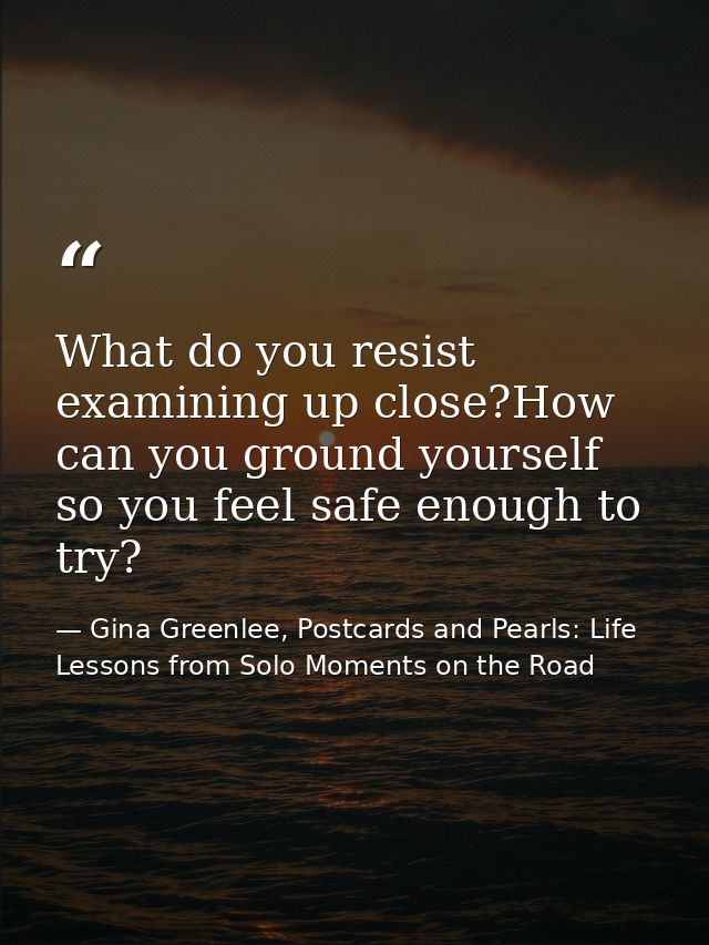 What do you resist examining up close?How can you ground yourself so you feel safe enough to try? — Gina Greenlee, Postcards and Pearls: Life Lessons from Solo Moments on the Road