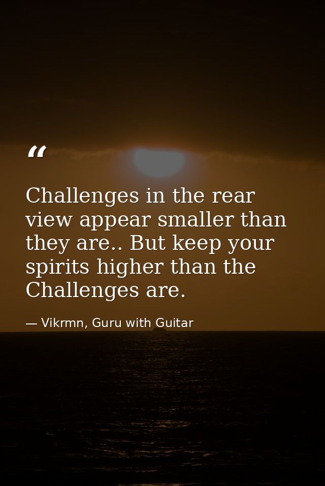 Challenges in the rear view appear smaller than they are.. But keep your spirits higher than the Challenges are. — Vikrmn, Guru with Guitar