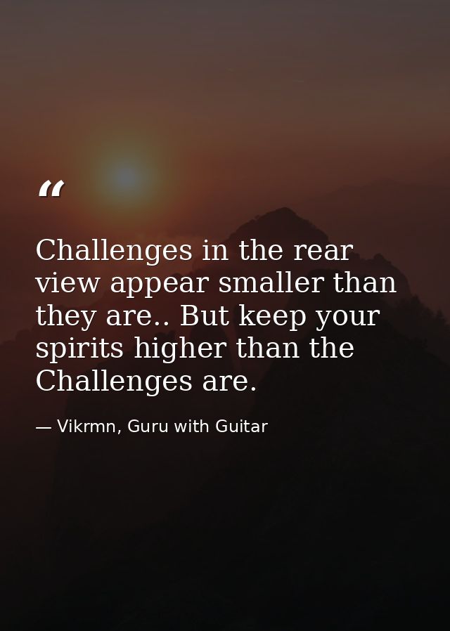 Challenges in the rear view appear smaller than they are.. But keep your spirits higher than the Challenges are. — Vikrmn, Guru with Guitar