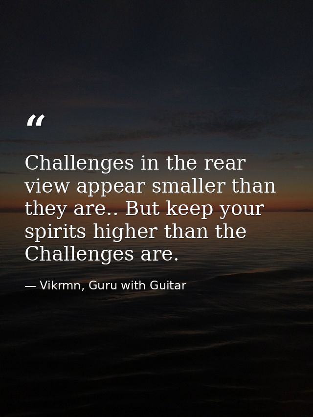 Challenges in the rear view appear smaller than they are.. But keep your spirits higher than the Challenges are. — Vikrmn, Guru with Guitar