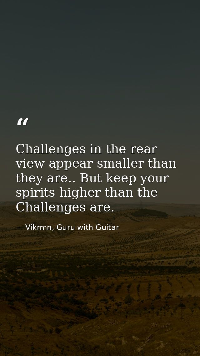 Challenges in the rear view appear smaller than they are.. But keep your spirits higher than the Challenges are. — Vikrmn, Guru with Guitar