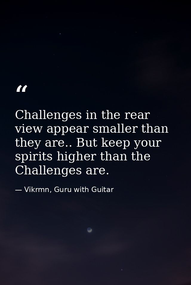 Challenges in the rear view appear smaller than they are.. But keep your spirits higher than the Challenges are. — Vikrmn, Guru with Guitar