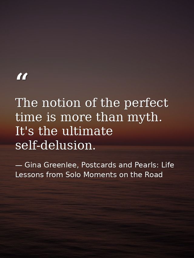 The notion of the perfect time is more than myth. It's the ultimate self-delusion. — Gina Greenlee, Postcards and Pearls: Life Lessons from Solo Moments on the Road