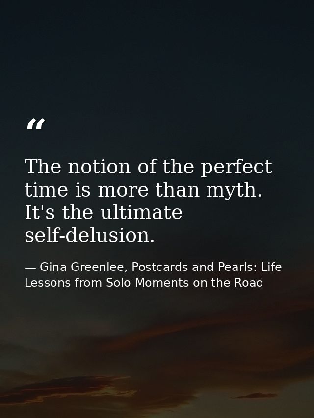 The notion of the perfect time is more than myth. It's the ultimate self-delusion. — Gina Greenlee, Postcards and Pearls: Life Lessons from Solo Moments on the Road