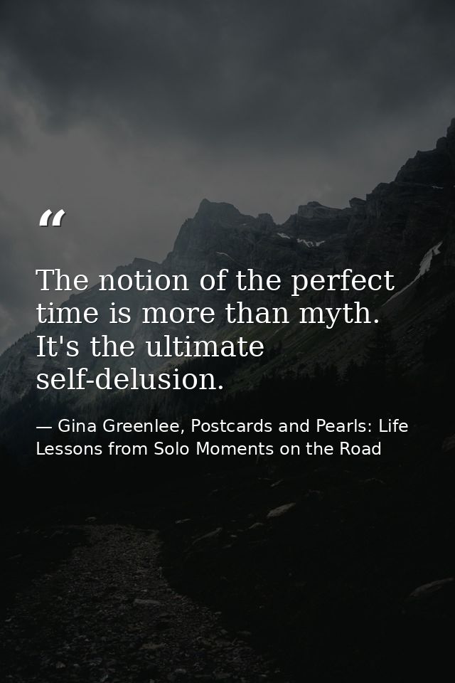 The notion of the perfect time is more than myth. It's the ultimate self-delusion. — Gina Greenlee, Postcards and Pearls: Life Lessons from Solo Moments on the Road
