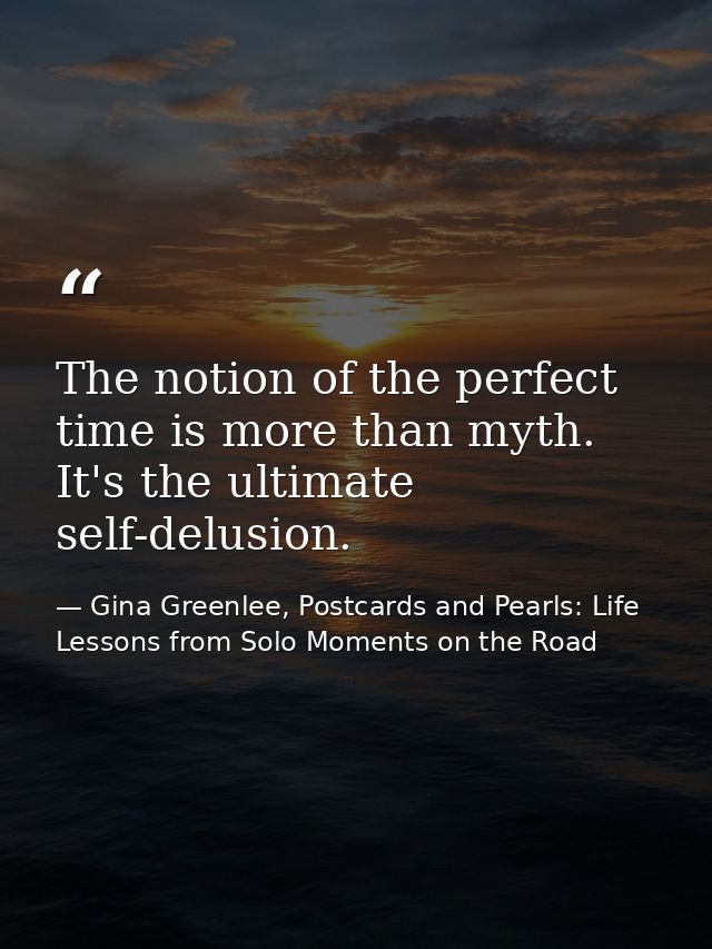 The notion of the perfect time is more than myth. It's the ultimate self-delusion. — Gina Greenlee, Postcards and Pearls: Life Lessons from Solo Moments on the Road