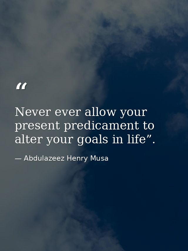 Never ever allow your present predicament to alter your goals in life”. — Abdulazeez Henry Musa
