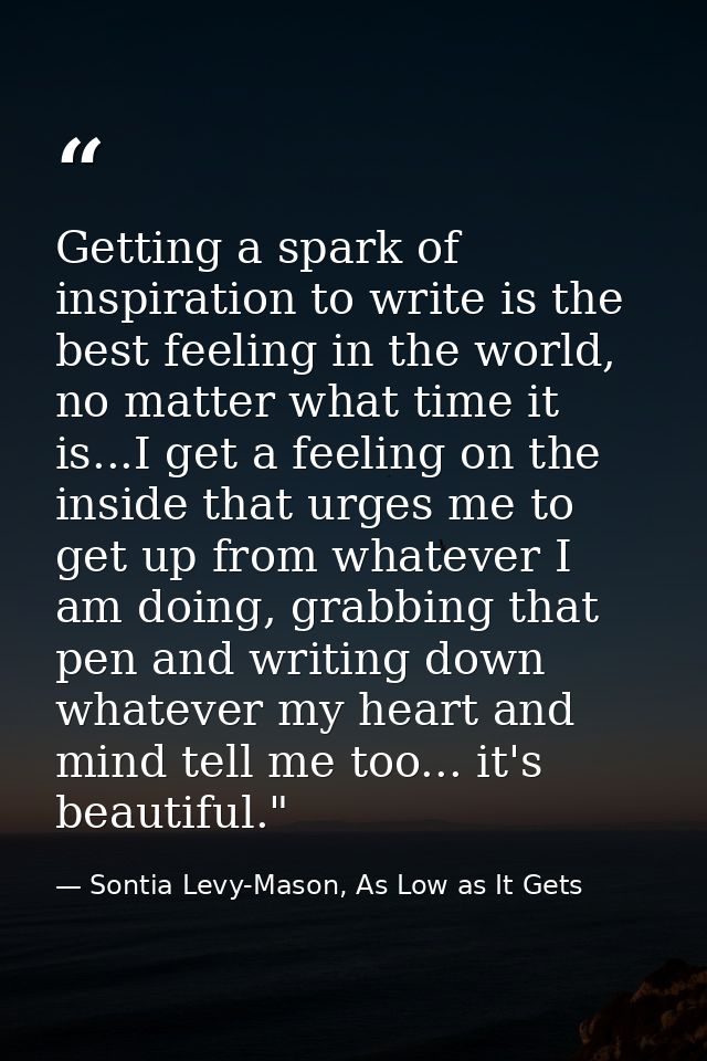Getting a spark of inspiration to write is the best feeling in the world, no matter what time it is...I get a feeling on — Sontia Levy-Mason, As Low as It Gets