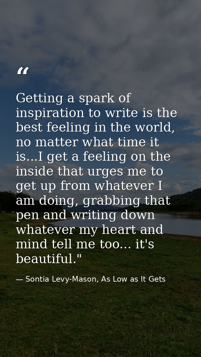 Getting a spark of inspiration to write is the best feeling in the world, no matter what time it is...I get a feeling on — Sontia Levy-Mason, As Low as It Gets