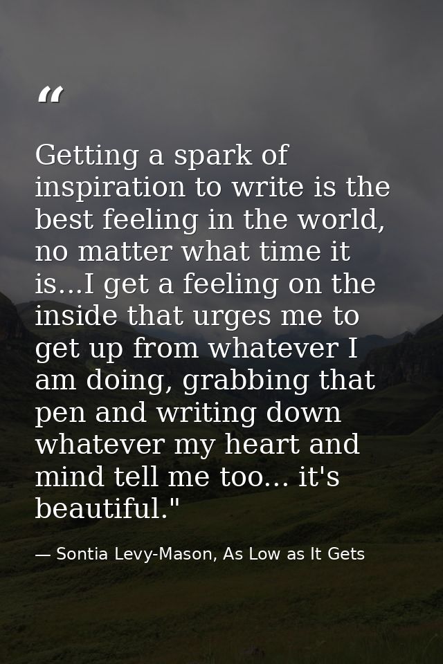 Getting a spark of inspiration to write is the best feeling in the world, no matter what time it is...I get a feeling on — Sontia Levy-Mason, As Low as It Gets
