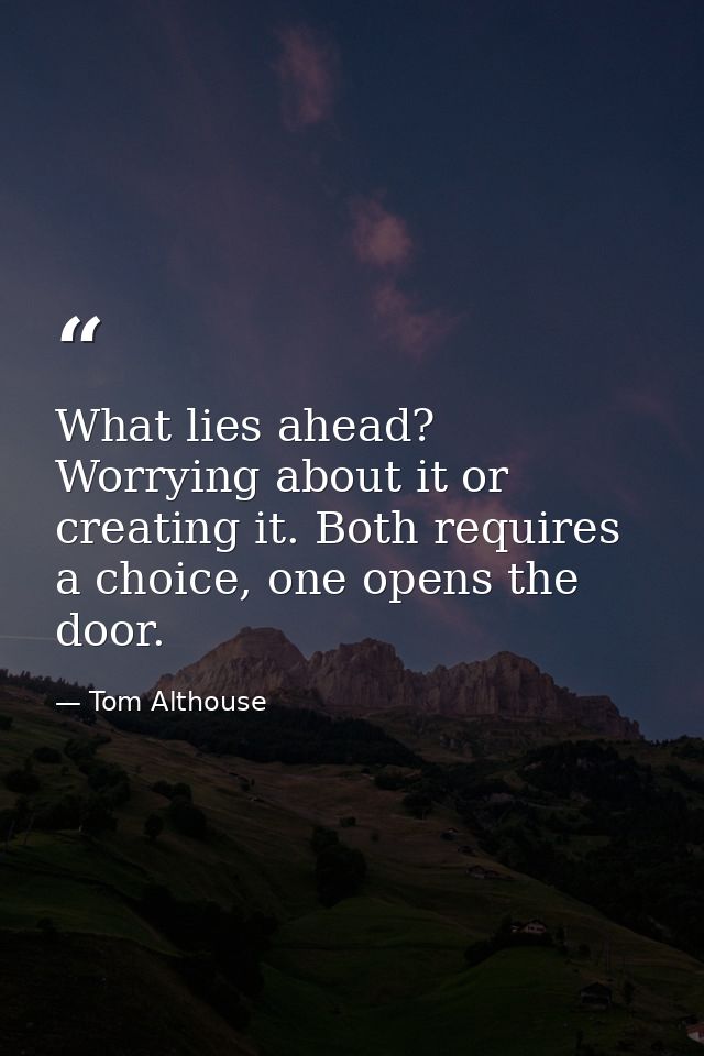 What lies ahead? Worrying about it or creating it. Both requires a choice, one opens the door. — Tom Althouse