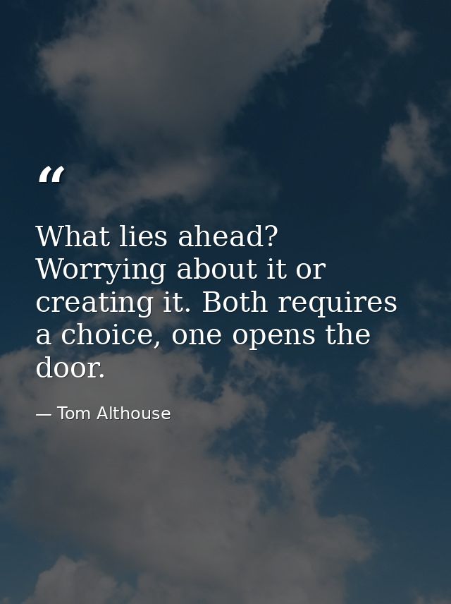 What lies ahead? Worrying about it or creating it. Both requires a choice, one opens the door. — Tom Althouse
