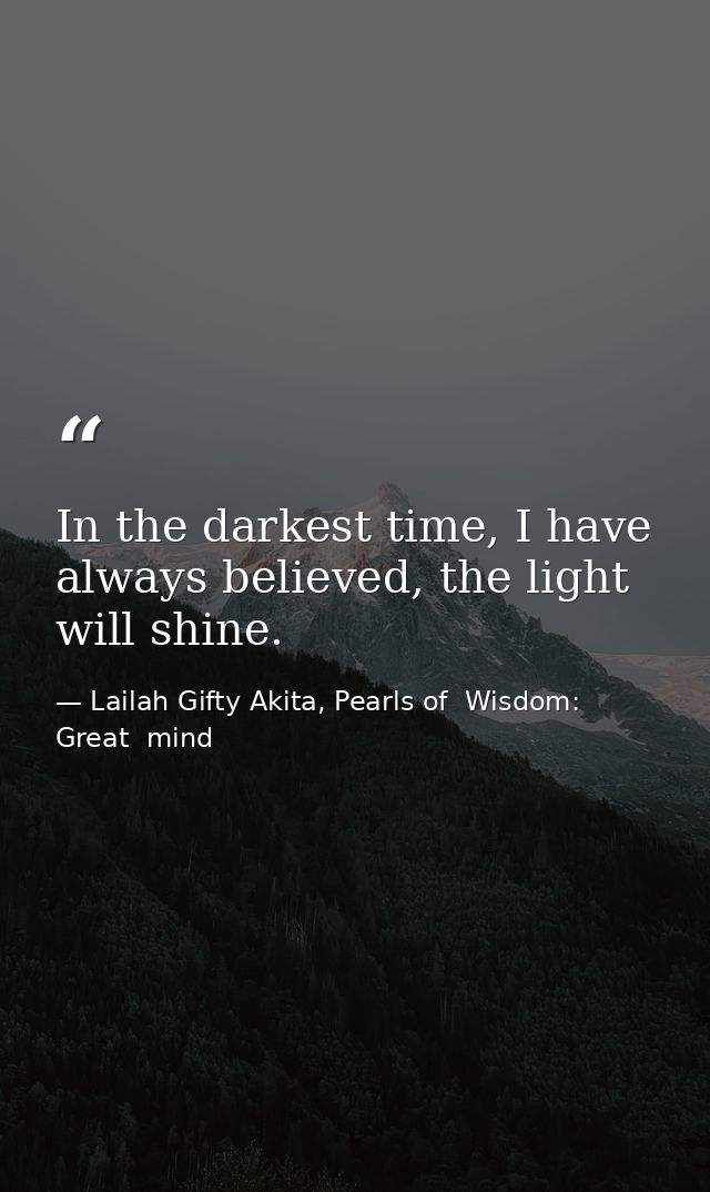In the darkest time, I have always believed, the light will shine. — Lailah Gifty Akita, Pearls of  Wisdom: Great  mind