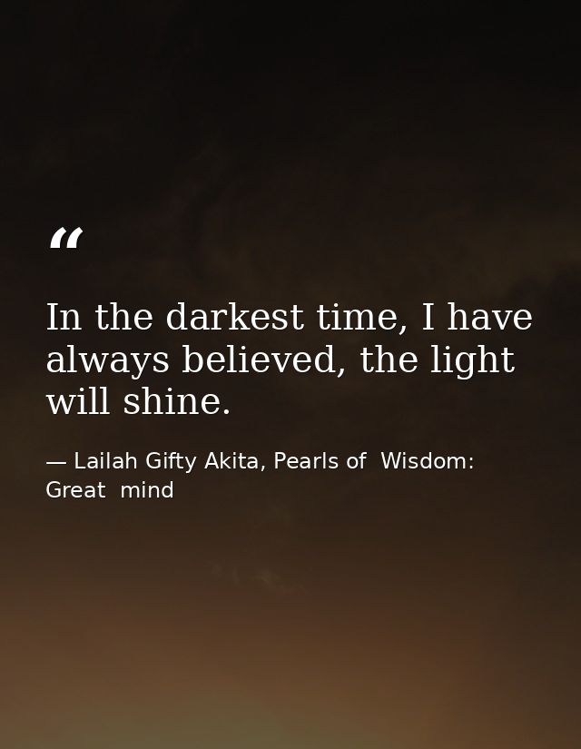In the darkest time, I have always believed, the light will shine. — Lailah Gifty Akita, Pearls of  Wisdom: Great  mind