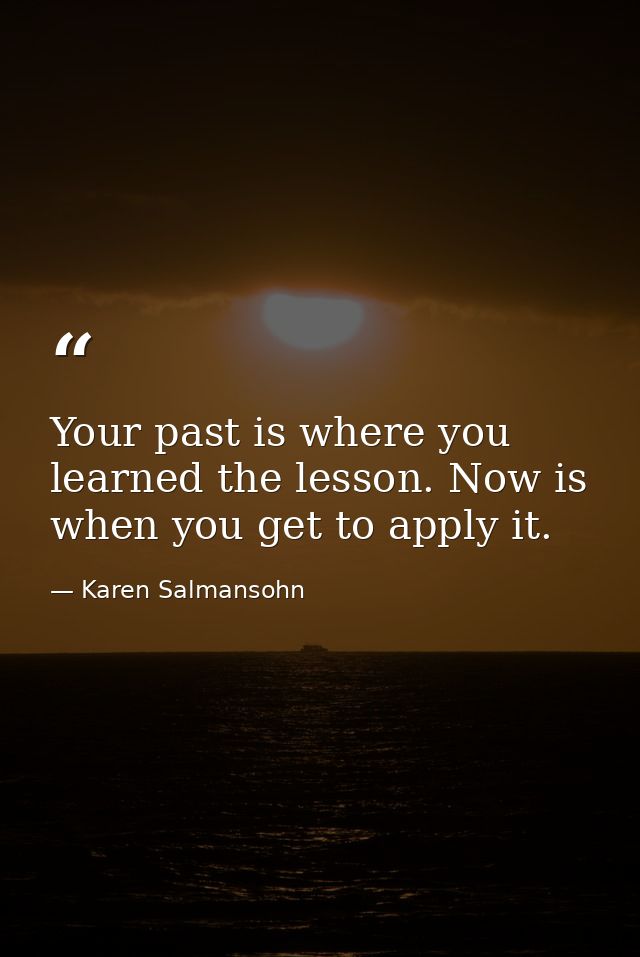 Your past is where you learned the lesson. Now is when you get to apply it. — Karen Salmansohn