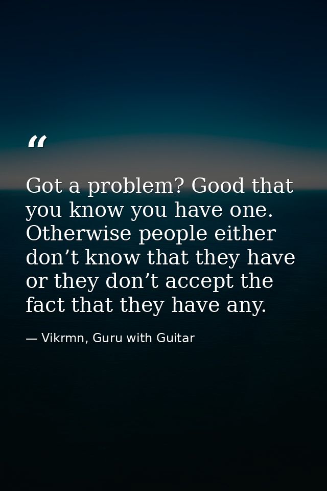 Got a problem? Good that you know you have one. Otherwise people either don’t know that they have or they don’t accept t — Vikrmn, Guru with Guitar