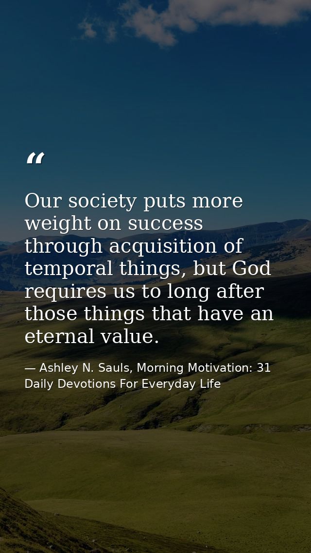 Our society puts more weight on success through acquisition of temporal things, but God requires us to long after those  — Ashley N. Sauls, Morning Motivation: 31 Daily Devotions For Everyday Life